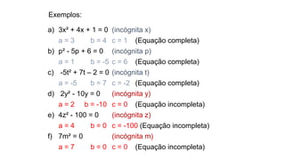 Exemplos:
a) 3x² + 4x + 1 = 0 (incógnita x)
a = 3 b = 4 c = 1 (Equação completa)
b) p² - 5p + 6 = 0 (incógnita p)
a = 1 b = -5 c = 6 (Equação completa)
c) -5t² + 7t – 2 = 0 (incógnita t)
a = -5 b = 7 c = -2 (Equação completa)
d) 2y² - 10y = 0 (incógnita y)
a = 2 b = -10 c = 0 (Equação incompleta)
e) 4z² - 100 = 0 (incógnita z)
a = 4 b = 0 c = -100 (Equação incompleta)
f) 7m² = 0 (incógnita m)
a = 7 b = 0 c = 0 (Equação incompleta)
 