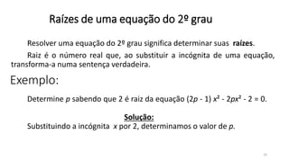 32
Raízes de uma equação do 2º grau
Resolver uma equação do 2º grau significa determinar suas raízes.
Raiz é o número real que, ao substituir a incógnita de uma equação,
transforma-a numa sentença verdadeira.
Determine p sabendo que 2 é raiz da equação (2p - 1) x² - 2px² - 2 = 0.
Solução:
Substituindo a incógnita x por 2, determinamos o valor de p.
Exemplo:
 