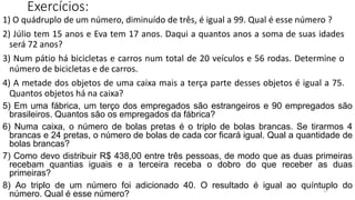 37
Exercícios:
1) O quádruplo de um número, diminuído de três, é igual a 99. Qual é esse número ?
2) Júlio tem 15 anos e Eva tem 17 anos. Daqui a quantos anos a soma de suas idades
será 72 anos?
3) Num pátio há bicicletas e carros num total de 20 veículos e 56 rodas. Determine o
número de bicicletas e de carros.
4) A metade dos objetos de uma caixa mais a terça parte desses objetos é igual a 75.
Quantos objetos há na caixa?
5) Em uma fábrica, um terço dos empregados são estrangeiros e 90 empregados são
brasileiros. Quantos são os empregados da fábrica?
6) Numa caixa, o número de bolas pretas é o triplo de bolas brancas. Se tirarmos 4
brancas e 24 pretas, o número de bolas de cada cor ficará igual. Qual a quantidade de
bolas brancas?
7) Como devo distribuir R$ 438,00 entre três pessoas, de modo que as duas primeiras
recebam quantias iguais e a terceira receba o dobro do que receber as duas
primeiras?
8) Ao triplo de um número foi adicionado 40. O resultado é igual ao quíntuplo do
número. Qual é esse número?
 