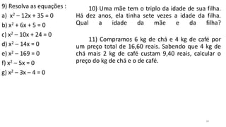 38
9) Resolva as equações :
a) x2 – 12x + 35 = 0
b) x2 + 6x + 5 = 0
c) x2 – 10x + 24 = 0
d) x2 – 14x = 0
e) x2 – 169 = 0
f) x2 – 5x = 0
g) x2 – 3x – 4 = 0
10) Uma mãe tem o triplo da idade de sua filha.
Há dez anos, ela tinha sete vezes a idade da filha.
Qual a idade da mãe e da filha?
11) Compramos 6 kg de chá e 4 kg de café por
um preço total de 16,60 reais. Sabendo que 4 kg de
chá mais 2 kg de café custam 9,40 reais, calcular o
preço do kg de chá e o de café.
 