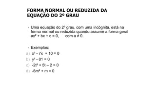 FORMA NORMAL OU REDUZIDA DA
EQUAÇÃO DO 2º GRAU
• Uma equação do 2º grau, com uma incógnita, está na
forma normal ou reduzida quando assume a forma geral
ax² + bx + c = 0, com a ≠ 0.
• Exemplos:
a) x² - 7x + 10 = 0
b) y² - 81 = 0
c) -2t² + 5t – 2 = 0
d) -6m² + m = 0
 