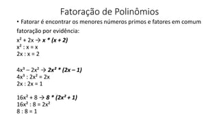 Fatoração de Polinômios
• Fatorar é encontrar os menores números primos e fatores em comum
fatoração por evidência:
x² + 2x → x * (x + 2)
x² : x = x
2x : x = 2
4x³ – 2x² → 2x² * (2x – 1)
4x³ : 2x² = 2x
2x : 2x = 1
16x² + 8 → 8 * (2x² + 1)
16x² : 8 = 2x²
8 : 8 = 1
 
