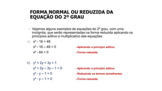 FORMA NORMAL OU REDUZIDA DA
EQUAÇÃO DO 2º GRAU
• Vejamos alguns exemplos de equações do 2º grau, com uma
incógnita, que serão representadas na forma reduzida aplicando os
princípios aditivo e multiplicativo das equações.
a) x² - 16 = 48
x² - 16 – 48 = 0 - Aplicando o princípio aditivo.
x² - 64 = 0 - Forma reduzida.
b) y² + 2y = 3y + 1
y² + 2y – 3y – 1 = 0 - Aplicando o princípio aditivo.
y² - y – 1 = 0 - Reduzindo os termos semelhantes.
y² - y – 1 = 0 - Forma reduzida.
 