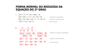 FORMA NORMAL OU REDUZIDA DA
EQUAÇÃO DO 2º GRAU
c) (3m + 1)² = 7 – (m + 8)(m – 3)
9m² + 6m + 1 = 7 – m² - 5m + 24 - Eliminando os parênteses.
9m² + m² + 6m + 5m + 1 – 7 – 24 = 0 - Aplicando o princípio aditivo.
10m² + 11m – 30 = 0 - Forma reduzida.
d)
- Reduzindo ao mesmo denominador.
- Aplicando o princípio aditivo.
- Forma reduzida.
+ =
-
+ - -
=
- -
+ - = -
+ - - + =
- + =
1 2
4 2
2 . .( 4) 2.2( 4)
2 ( 4) 2 ( 4)
2 ² ² 4 4 16
2 ² ² 4 4 16 0
3 ² 8 16 0
x
x x
x x x x x
x x x x
x x x x
x x x x
x x
 