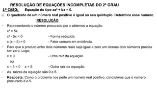 RESOLUÇÃO DE EQUAÇÕES INCOMPLETAS DO 2º GRAU
1º CASO: Equação do tipo ax² + bx = 0.
a) O quadrado de um número real positivo é igual ao seu quíntuplo. Determine esse número.
RESOLUÇÃO
 Representando o número procurado por x obtemos a equação:
x² = 5x
x² - 5x = 0 - Forma reduzida.
x.(x – 5) = 0 - Fator comum em evidência.
 Para que o produto entre dois números reais seja igual a zero um desses dois números precisa
ser zero. Logo:
x = 0 - Uma raiz da equação.
ou
x – 5 = 0 x = 5 - Outra raiz da equação.
 As raízes da equação são 0 e 5.
 Resposta: Como o problema nos pede um número real positivo, concluímos que o número
procurado é o 5.
 