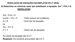 RESOLUÇÃO DE EQUAÇÕES INCOMPLETAS DO 2º GRAU
b) Determine os números reais que satisfazem a equação: 3m² - 21m = 0.
RESOLUÇÃO
3m² - 21m = 0
m.(3m – 21) = 0 - Fator comum em evidência.
m = 0 - Uma raiz da equação.
ou
3m – 21= 0
m = 7 - Outra raiz da equação.
As raízes da equação são 0 e 7.
Resposta: Os números procurados são 0 e 7.
 