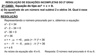 RESOLUÇÃO DE EQUAÇÕES INCOMPLETAS DO 2º GRAU
2º CASO: Equação do tipo ax² + c = 0.
a) Do quadrado de um número real subtraí 2 e obtive 34. Qual é esse
número?
RESOLUÇÃO
Representando o número procurado por x, obtemos a equação:
x² - 2 = 34
x² - 2 – 34 = 0
x² - 36 = 0
x² = 36
x = + = +6 , pois (+ )² = 36
x = - = - 6 , pois (- )² = 36
x = ± 6
As raízes da equação são -6 e 6. Resposta: O número real procurado é -6 ou 6.
36
36
36
36
 