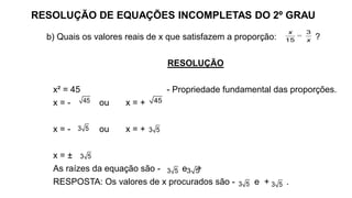 RESOLUÇÃO DE EQUAÇÕES INCOMPLETAS DO 2º GRAU
b) Quais os valores reais de x que satisfazem a proporção: ?
RESOLUÇÃO
x² = 45 - Propriedade fundamental das proporções.
x = - ou x = +
x = - ou x = +
x = ±
As raízes da equação são - e +
RESPOSTA: Os valores de x procurados são - e + .
=
3
15
x
x
45 45
3 5 3 5
3 5
3 5 3 5
3 5 3 5
 