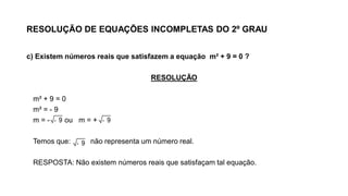 RESOLUÇÃO DE EQUAÇÕES INCOMPLETAS DO 2º GRAU
c) Existem números reais que satisfazem a equação m² + 9 = 0 ?
RESOLUÇÃO
m² + 9 = 0
m² = - 9
m = - ou m = +
Temos que: não representa um número real.
RESPOSTA: Não existem números reais que satisfaçam tal equação.
- 9
- 9- 9
 