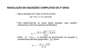 RESOLUÇÃO DE EQUAÇÕES COMPLETAS DO 2º GRAU
• Seja a equação do 2º grau na forma normal:
ax² + bx + c = 0, com a≠0.
• Para determinarmos as raízes dessa equação, caso existam,
utilizaremos a fórmula resolutiva de Bhaskara:
• Onde: b² - 4.a.c , é chamado de discriminante da equação e
representado pela letra grega delta ( ). Assim:
b b² 4.a.c
x
2.a
  


b
x
2.a
  

 
