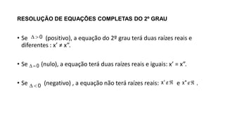 RESOLUÇÃO DE EQUAÇÕES COMPLETAS DO 2º GRAU
• Se (positivo), a equação do 2º grau terá duas raízes reais e
diferentes : x’ ≠ x”.
• Se (nulo), a equação terá duas raízes reais e iguais: x’ = x”.
• Se (negativo) , a equação não terá raízes reais: e .
0 
0 
0 
x' x"
 