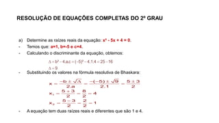 RESOLUÇÃO DE EQUAÇÕES COMPLETAS DO 2º GRAU
a) Determine as raízes reais da equação: x² - 5x + 4 = 0.
- Temos que: a=1, b=-5 e c=4.
- Calculando o discriminante da equação, obtemos:
- Substituindo os valores na fórmula resolutiva de Bhaskara:
- A equação tem duas raízes reais e diferentes que são 1 e 4.
       
 
b² 4.a.c ( 5)² 4.1.4 25 16
9
      
  

  

  
1
2
b ( 5) 9 5 3
x
2.a 2.1 2
5 3 8
x 4
2 2
5 3 2
x 1
2 2
 