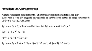 Fatoração por Agrupamento
Na fatoração por agrupamento, utilizamos inicialmente a fatoração por
evidência e logo em seguida agrupamos os termos sob certas condições também
de evidenciação. Observe:
2yx – x – 6y + 3, aplicar evidência entre 2yx e –x e entre –6y e 3.
2yx – x → x * (2y – 1)
–6y + 3 → –3 * (2y – 1)
2yx – x – 6y + 3 → x * (2y – 1) – 3 * (2y – 1) → (x – 3) * (2y – 1)
 