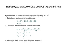 RESOLUÇÃO DE EQUAÇÕES COMPLETAS DO 2º GRAU
b) Determine as raízes reais da equação: 3p² + 6p + 3 = 0.
- Calculando o discriminante, obtemos:
- Utilizando a fórmula resolutiva de Bhaskara:
- A equação tem raízes reais e iguais. A raiz é -1.
    
 
6² 4.3.3 36 36
0
   
 

  

  
1
2
6 0 6 0
p
2.3 6
6
p 1
6
6
p 1
6
 
