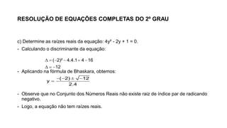 RESOLUÇÃO DE EQUAÇÕES COMPLETAS DO 2º GRAU
c) Determine as raízes reais da equação: 4y² - 2y + 1 = 0.
- Calculando o discriminante da equação:
- Aplicando na fórmula de Bhaskara, obtemos:
- Observe que no Conjunto dos Números Reais não existe raiz de índice par de radicando
negativo.
- Logo, a equação não tem raízes reais.
     
  
( 2)² 4.4.1 4 16
12
   

( 2) 12
y
2.4
 