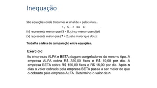Inequação
São equações onde trocamos o sinal de = pelo sinais...
< , ≤ , > ou ≥.
(<) representa menor que (5 < 8, cinco menor que oito)
(>) representa maior que (7 > 2, sete maior que dois)
Trabalha a idéia de comparação entre equações.
Exercício:
As empresas ALFA e BETA alugam congeladores do mesmo tipo. A
empresa ALFA cobra R$ 350,00 fixos e R$ 10,00 por dia. A
empresa BETA cobra R$ 150,00 fixos e R$ 15,00 por dia. Após n
dias o valor cobrado pela empresa BETA passa a ser maior do que
o cobrado pela empresa ALFA. Determine o valor de n.
 