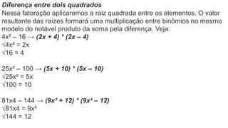 Diferença entre dois quadrados
Nessa fatoração aplicaremos a raiz quadrada entre os elementos. O valor
resultante das raízes formará uma multiplicação entre binômios no mesmo
modelo do notável produto da soma pela diferença. Veja:
4x² – 16 → (2x + 4) * (2x – 4)
√4x² = 2x
√16 = 4
25x² – 100 → (5x + 10) * (5x – 10)
√25x² = 5x
√100 = 10
81x4 – 144 → (9x² + 12) * (9x² – 12)
√81x4 = 9x²
√144 = 12
 