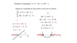 Resolver a inequação x + 4 < - 2x – 1  X2 - 1
Separa-se a inequação em duas partes e forma-se um sistema
Ix + 4 < - 2x - 1
- 2x - 1  X2 - 1 II
I
x + 4 < - 2x - 1
x + 2x < - 1 - 4
x < - 5
x- 5
-
+
II
-2x – 1  x2 – 1
-2x – X2 – 1 + 1  0
– x2 - 2x = 0 . ( - 1)
x2 + 2x = 0
x = 0 e x = - 2
x- 2 0
+ +
-
 
