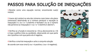 PASSOS PARA SOLUÇÃO DE INEQUAÇÕES
1.Resolve como uma equação normal, encontrando sua(s)
raiz(es).
2.Insere a(s) raiz(es) na reta dos números reais (eixo x do plano
cartesiano) observando se o número pertence a equação (a
inequação é ≥ ou ≤ e “a bolinha é fechada”) ou se o número
não pertence (a inequação é > ou < e “a bolinha é aberta”).
3.Verifica se a função é crescente (a > 0) ou decrescente (a < 0)
e traça o gráfico (reta ou parábola), observando em que parte
ela é positiva e em que parte ela é negativa.
4.Verifica o sinal da inequação e acha o conjunto solução
de acordo com esse sinal (≥ ou > é positivo; ≤ ou < é negativo).
73
 