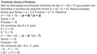 Trinômio Soma e Produto
São as fatorações envolvendo trinômios do tipo x² + Sx + P, que podem ser
fatorados e escritos da seguinte forma (x + a) * (x + b). Nessa situação
temos que Soma = a + b e Produto = a * b. Observe:
x² + 10x + 16 → (x + 8) * (x + 2)
Soma = 10
Produto = 16
Os números são 8 e 2, pois:
8 + 2 = 10
8 * 2 = 16
x² – 13x + 42 → (x – 6) * (x – 7)
Soma = –13
Produto = 42
Os números são –6 e –7, pois:
– 6 – 7 = – 13
(–6) * (–7) = 42
 
