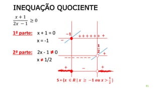 INEQUAÇÃO QUOCIENTE
𝑥 + 1
2𝑥 − 1
≥ 0
81
1ª parte: x + 1 = 0
x = -1
−𝟏 +
−
+ + + +
2ª parte: 2x - 1 ≠ 0
x ≠ 1/2
𝟏
𝟐
+
−−−−−−−
+ +
+−+
S = {𝒙 ∈ 𝑹 | 𝒙 ≥ −𝟏 𝒐𝒖 𝒙 >
𝟏
𝟐
}
 