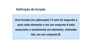 Uma função (ou aplicação) f é uma lei segundo a
qual cada elemento x em um conjunto A está
associado a exatamente um elemento, chamado
f(x), em um conjunto B.
Definição de função
 