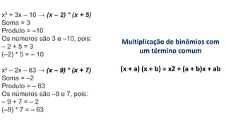 x² + 3x – 10 → (x – 2) * (x + 5)
Soma = 3
Produto = –10
Os números são 3 e –10, pois:
– 2 + 5 = 3
(–2) * 5 = – 10
x² – 2x – 63 → (x – 9) * (x + 7)
Soma = –2
Produto = – 63
Os números são –9 e 7, pois:
– 9 + 7 = – 2
(–9) * 7 = – 63
Multiplicação de binômios com
um término comum
(x + a) (x + b) = x2 + (a + b)x + ab
 