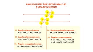 01. Ângulos alternos internos:
m 3 = m 5; m 4 = m 6
02. Ângulos alternos externos:
m 1 = m 7; m 2 = m 8
03. Ângulos conjugados internos:
m 3+m 6=m 4+m 5=180°
04. Ângulos conjugados externos:
m 1+m 8=m 2+m 7=180°
05. Ângulos correspondentes:
m 1 = m 5; m 4 = m 8
m 2 = m 6; m 3 = m 7
ÂNGULOS ENTRE DUAS RETAS PARALELAS
E UMA RETA SECANTE
1 2
34
5 6
78
 