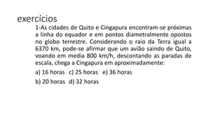 exercícios
1-As cidades de Quito e Cingapura encontram-se próximas
a linha do equador e em pontos diametralmente opostos
no globo terrestre. Considerando o raio da Terra igual a
6370 km, pode-se afirmar que um avião saindo de Quito,
voando em media 800 km/h, descontando as paradas de
escala, chega a Cingapura em aproximadamente:
a) 16 horas c) 25 horas e) 36 horas
b) 20 horas d) 32 horas
 