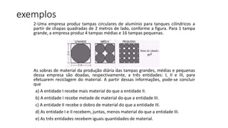 2-Uma empresa produz tampas circulares de alumínio para tanques cilíndricos a
partir de chapas quadradas de 2 metros de lado, conforme a figura. Para 1 tampa
grande, a empresa produz 4 tampas médias e 16 tampas pequenas.
As sobras de material da produção diária das tampas grandes, médias e pequenas
dessa empresa são doadas, respectivamente, a três entidades: I, II e III, para
efetuarem reciclagem do material. A partir dessas informações, pode-se concluir
que
a) A entidade I recebe mais material do que a entidade II.
b) A entidade I recebe metade de material do que a entidade III.
c) A entidade II recebe o dobro de material do que a entidade III.
d) As entidade I e II recebem, juntas, menos material do que a entidade III.
e) As três entidades recebem iguais quantidades de material.
exemplos
 