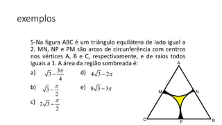 exemplos
5-Na figura ABC é um triângulo equilátero de lado igual a
2. MN, NP e PM são arcos de circunferência com centros
nos vértices A, B e C, respectivamente, e de raios todos
iguais a 1. A área da região sombreada é:
a) d)
b) e)
c)
3
3
4


3
2


2 3
2


4 3 2
8 3 3
A
BC
M N
P
 