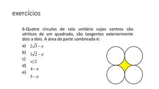exercícios
6-Quatro círculos de raio unitário cujos centros são
vértices de um quadrado, são tangentes exteriormente
dois a dois. A área da parte sombreada é:
a)
b)
c)
d)
e)
2 3 
3 2 
2
4 
5 
 