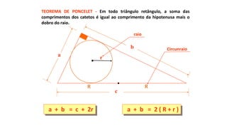 TEOREMA DE PONCELET - Em todo triângulo retângulo, a soma das
comprimentos dos catetos é igual ao comprimento da hipotenusa mais o
dobro do raio.
a + b = c + 2r a + b = 2 ( R + r )
a
b
c
r
R R
raio
Circunraio
 