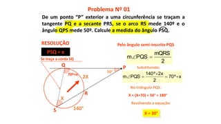 50°
70º+x
X
R
S
Q
140°
2X
X + (X+70) + 50° = 180°
X = 30°
Pelo ângulo semi-inscrito PQS
Problema Nº 01
RESOLUÇÃO
P
xº70
2
x2º140
PQSm 


Substituindo:
No triângulo PQS:
Resolvendo a equação:
PSQ = x
Se traça a corda SQ
2
mQRS
PQSm 
De um ponto “P” exterior a uma circunferência se traçam a
tangente PQ e a secante PRS, se o arco RS mede 140º e o
ângulo QPS mede 50º. Calcule a medida do ângulo PSQ.
 