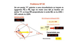 20°
70°
X
X = 40°R
Q
No triângulo retângulo RHS
140° É propriedade, que:
140° + X = 180°
Pelo ângulo inscrito
Problema Nº 02
RESOLUÇÃO
P
S
m  S = 70º
Resolvendo:
PSQ = x
2
mQR
º70  mQR = 140°
De um ponto “P” exterior a uma circunferência se traçam as
tangentes PQ e PR, logo no maior arco QR se localiza um
ponto “S”, se traça RH perpendicular à corda QS, se mHRS =
20º; calcule mQPR.
 