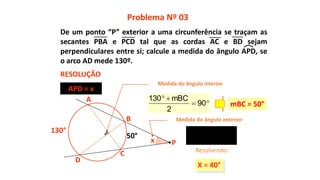x
130°
A
C
B
D
X = 40°
2
50130
X

50°
Problema Nº 03
RESOLUÇÃO
P
Resolvendo:
APD = x
Medida do ângulo interior
Medida do ângulo exterior


90
2
mBC130
mBC = 50°
De um ponto “P” exterior a uma circunferência se traçam as
secantes PBA e PCD tal que as cordas AC e BD sejam
perpendiculares entre si; calcule a medida do ângulo APD, se
o arco AD mede 130º.
 