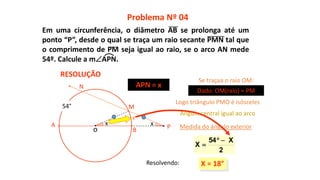 x
X = 18°
2
X54
X


M
N
54°
x
x
Problema Nº 04
RESOLUÇÃO
PA
B
APN = x
Se traçaa o raio OM:
o
Dado: OM(raio) = PM
Logo triângulo PMO é isósceles
Ângulo central igual ao arco
Medida do ângulo exterior
Resolvendo:
Em uma circunferência, o diâmetro AB se prolonga até um
ponto “P”, desde o qual se traça um raio secante PMN tal que
o comprimento de PM seja igual ao raio, se o arco AN mede
54º. Calcule a mAPN.
 