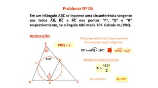 x
70°
Medida do ângulo inscrito:
X = 55°
2
110
X


A
B
C
P
Q
R
110°
Problema Nº 05
RESOLUÇÃO
PRQ = x
Pela propriedade do ângulo exterior
formado por duas tangentes:
Resolvendo:
70° + mPQ = 180° mPQ = 110°
Em um triângulo ABC se inscreve uma circunferência tangente
aos lados AB, BC e AC nos pontos “P”, “Q” e “R”
respectivamente, se o ângulo ABC mede 70º. Calcule mPRQ.
 