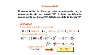 O complemento da diferença entre o suplemento e o
complemento de um ângulo “X” é igual ao dobro do
complemento do ângulo “X”. Calcule a medida do ângulo “X”.
90 - { ( ) - ( ) } = ( )180° - X 90° - X 90° - X2
90° - { 180° - X - 90° + X } = 180° - 2X
90° - 90° = 180° - 2X
2X = 180° X = 90°
RESOLUÇÃO
Problema Nº 01
A estrutura segundo o enunciado:
Desenvolvendo se obtem:
Logo se reduz a:
 