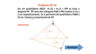 P
Q
R
S
2
3
ABORDAGEM
Problema Nº 10
Em um quadrilátero ABCD mQ = mS = 90º se traça a
diagonal PR. Os raios dos triângulos PQR e PRS medem 3 cm e
2 cm respectivamente. Se o perímetro do quadrilátero PQRS é
22 cm. Calcule o comprimento de PR
Resolução
 