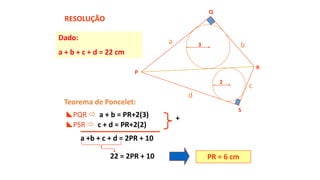 Teorema de Poncelet:
a b
c
d
PQR  a + b = PR+2(3) +
a +b + c + d = 2PR + 10
PR = 6 cm
Dado:
a + b + c + d = 22 cm
PSR  c + d = PR+2(2)
22 = 2PR + 10
RESOLUÇÃO
P
Q
R
S
2
3
 