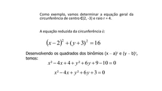 Como exemplo, vamos determinar a equação geral da
circunferência de centro C(2, -3) e raio r = 4.
A equação reduzida da circunferência é:
  16)3(2 22
 yx
Desenvolvendo os quadrados dos binômios (x – a)² e (y – b)²,
temos:
² 4 4 ² 6 9 10 0x x y y      
² 4 ² 6 3 0x x y y    
 