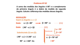 A soma das medidas dos ângulos é 80° e o complemento
do primeiro ângulo é o dobro da medida do segundo
ângulo. Calcule a diferença das medidas desses ângulos.
Sejam os ângulos:  e 
 +  = 80°Dado:  = 80° -  ( 1 )
( 90° -  ) = 2 ( 2 )
Substituindo (1) em (2):
( 90° -  ) = 2 ( 80° -  )
90° -  = 160° -2
 = 10°
 = 70°
 -  = 70°-10°
= 60°
Problema Nº 02
RESOLUÇÃO
Dado:
Diferença das medidas
Resolvendo
 
