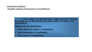 Geometria Analítica:
Posições relativas entre ponto e circunferência
A aula a seguir traz demonstrações e alguns exercícios resolvidos
de posições que um determinado ponto pode assumir em relação a uma
circunferência.
Dispomos de três possibilidades:
1ª Ponto interno em relação a circunferência.
2ª Ponto pertencente a circunferência.
3ª Ponto externo à circunferência
 