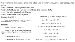Para determinar a interseção entre uma reta e uma circunferência , vamos fazer os seguintes
passos:
Passo 1: Obtenha a equação reduzida de r;
Passo 2: Substitua y (da equação reduzida de r) na equação de C;
Passo 3: Resolva a equação do 2º grau;
Passo 4: substitua X na equação de r:
 