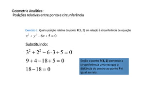 Geometria Analítica:
Posições relativas entre ponto e circunferência
Exercício 1: Qual a posição relativa do ponto P(3, 2) em relação à circunferência de equação
05622
 xyx
Substituindo:
01818
051849
053623 22



Então o ponto P(3, 2) pertence a
circunferência uma vez que a
distância do centro ao ponto P é
igual ao raio.
 