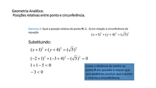 Geometria Analítica:
Posições relativas entre ponto e circunferência.
Exercício 2: Qual a posição relativa do ponto P(-2, -3) em relação à circunferência de
equação 222
)5()4()1(  yx
Substituindo:
222
)5()4()1(  yx
03
0511
0)5()43()12( 222



Como a distância do centro ao
ponto P em questão é menor que
zero podemos concluir que o ponto
é interno a circunferência.
 