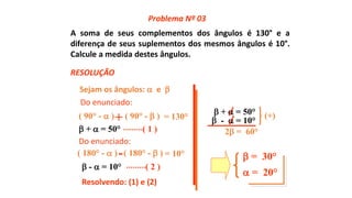 A soma de seus complementos dos ângulos é 130° e a
diferença de seus suplementos dos mesmos ângulos é 10°.
Calcule a medida destes ângulos.
Sejam os ângulos:  e 
( 90° -  ) ( 90° -  ) = 130°+
 +  = 50° ( 1 )
( 180° -  ) ( 180° -  ) = 10°-
 -  = 10° ( 2 )
Resolvendo: (1) e (2)
 +  = 50°
 -  = 10°
(+)
2 = 60°
 = 30°
 = 20°
Problema Nº 03
RESOLUÇÃO
Do enunciado:
Do enunciado:
 