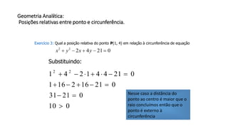 Geometria Analítica:
Posições relativas entre ponto e circunferência.
Exercício 3: Qual a posição relativa do ponto P(1, 4) em relação à circunferência de equação
0214222
 yxyx
Substituindo:
010
02131
021162161
021441241 22




Nesse caso a distância do
ponto ao centro é maior que o
raio concluímos então que o
ponto é externo à
circunferência
 