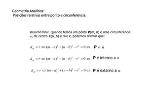Geometria Analítica:
Posições relativas entre ponto e circunferência.
Resumo final: Quando temos um ponto P(m, n) e uma circunferência
, de centro C(a, b) e raio r, podemos afirmar que:
 0)()( 222
rbnamrdcp P  
 0)()( 222
rbnamrdcp
P é interno a 
 0)()( 222
rbnamrdcp P é externo a 
 